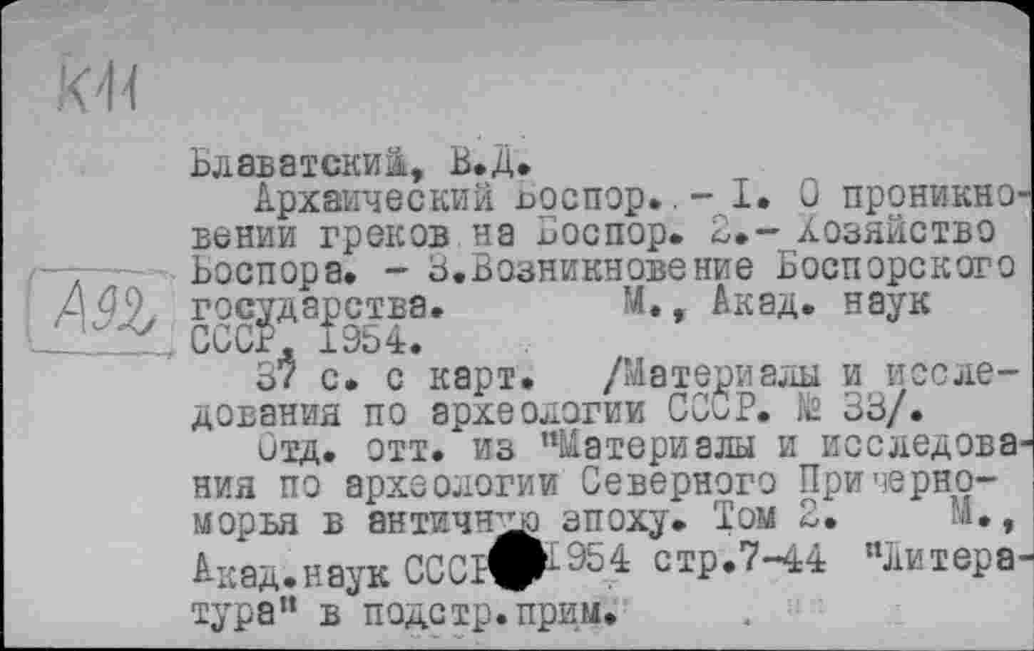 ﻿Блаватский, В.Д.
Архаический поспор».- I. О проникновении греков на иоспор» 2.- хозяйство Боспора. - 3.Возникновение Боспорского государства.	М., Акад, наук
3$ с. с карт. /Материалы и исследования по археологии СССР, fâ 33/.
Отд. отт. из ’’Материалы и исследования по археологии Северного Причерноморья в античну эпоху. Том 2.	М.,
Акад.нвук ОСИ#1-954 стр.7-44 "литера-тура” в подетр.прим.